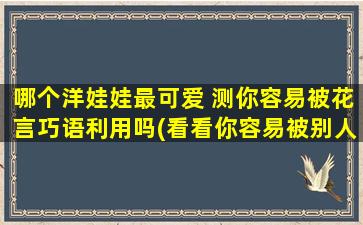 哪个洋娃娃最可爱 测你容易被花言巧语利用吗(看看你容易被别人利用吗，从这个测试中找到你心中最可爱的洋娃娃)